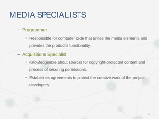 MEDIA SPECIALISTS
– Programmer
• Responsible for computer code that unites the media elements and
provides the product's functionality.
– Acquisitions Specialist
• Knowledgeable about sources for copyright-protected content and
process of securing permissions.
• Establishes agreements to protect the creative work of the project
developers.
8
 