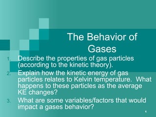1
The Behavior of
Gases
1. Describe the properties of gas particles
(according to the kinetic theory).
2. Explain how the kinetic energy of gas
particles relates to Kelvin temperature. What
happens to these particles as the average
KE changes?
3. What are some variables/factors that would
impact a gases behavior?
 