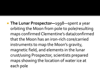  The Lunar Prospector—1998—spent a year
orbiting the Moon from pole to pole/resulting
maps confirmed Clementine’s data/confirmed
that the Moon has an iron-rich core/carried
instruments to map the Moon’s gravity,
magnetic field, and elements in the lunar
crust/using Prospector, scientists prepared
maps showing the location of water ice at
each pole
 