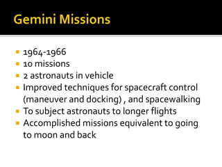  1964-1966
 10 missions
 2 astronauts in vehicle
 Improved techniques for spacecraft control
(maneuver and docking) , and spacewalking
 To subject astronauts to longer flights
 Accomplished missions equivalent to going
to moon and back
 