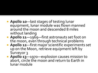  Apollo 10—last stages of testing lunar
equipment, lunar module was flown manned
around the moon and descended 8 miles
without landing
 Apollo 11—1969—first astronauts set foot on
the moon, even through technical problems
 Apollo 12—first major scientific experiments set
up on the Moon, retrieve equipment left by
Surveyor 3
 Apollo 13—1970—explosion causes mission to
abort, circle the moon and return to Earth in
lunar module
 