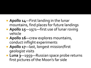  Apollo 14—First landing in the lunar
mountains, find places for future landings
 Apollo 15—1971—first use of lunar roving
vehicle
 Apollo 16—crew explores mountains,
conduct inflight experiments
 Apollo 17—last, longest mission/first
geologist visits
 Luna 3—1959—Russian space probe returns
first pictures of the Moon’s far side
 