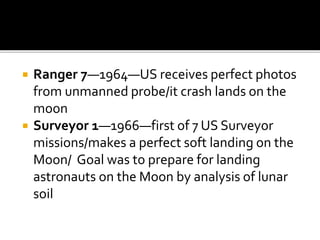  Ranger 7—1964—US receives perfect photos
from unmanned probe/it crash lands on the
moon
 Surveyor 1—1966—first of 7 US Surveyor
missions/makes a perfect soft landing on the
Moon/ Goal was to prepare for landing
astronauts on the Moon by analysis of lunar
soil
 