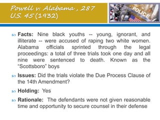  Facts: Nine black youths -- young, ignorant, and
illiterate -- were accused of raping two white women.
Alabama officials sprinted through the legal
proceedings: a total of three trials took one day and all
nine were sentenced to death. Known as the
“Scottsboro” boys
 Issues: Did the trials violate the Due Process Clause of
the 14th Amendment?
 Holding: Yes
 Rationale: The defendants were not given reasonable
time and opportunity to secure counsel in their defense
 