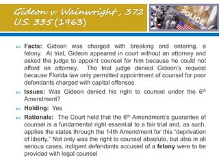  Facts: Gideon was charged with breaking and entering, a
felony. At trial, Gideon appeared in court without an attorney and
asked the judge to appoint counsel for him because he could not
afford an attorney. The trial judge denied Gideon’s request
because Florida law only permitted appointment of counsel for poor
defendants charged with capital offenses
 Issues: Was Gideon denied his right to counsel under the 6th
Amendment?
 Holding: Yes
 Rationale: The Court held that the 6th Amendment’s guarantee of
counsel is a fundamental right essential to a fair trial and, as such,
applies the states through the 14th Amendment for this “deprivation
of liberty.” Not only was the right to counsel absolute, but also in all
serious cases, indigent defendants accused of a felony were to be
provided with legal counsel
 