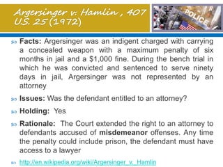  Facts: Argersinger was an indigent charged with carrying
a concealed weapon with a maximum penalty of six
months in jail and a $1,000 fine. During the bench trial in
which he was convicted and sentenced to serve ninety
days in jail, Argersinger was not represented by an
attorney
 Issues: Was the defendant entitled to an attorney?
 Holding: Yes
 Rationale: The Court extended the right to an attorney to
defendants accused of misdemeanor offenses. Any time
the penalty could include prison, the defendant must have
access to a lawyer
 http://en.wikipedia.org/wiki/Argersinger_v._Hamlin
 