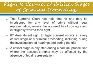  The Supreme Court has held that no one may be
imprisoned for any level of crime without legal
representation, unless the accused has knowingly and
intelligently waived their right
 6th Amendment right to legal counsel occurs at every
critical stage of a criminal proceeding, including during
the investigation, at hearings and during the trial
 A critical stage is any step during a criminal prosecution
where the accused’s rights may be affected by the
absence of legal representation
 