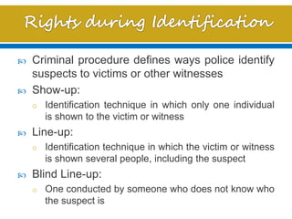  Criminal procedure defines ways police identify
suspects to victims or other witnesses
 Show-up:
o Identification technique in which only one individual
is shown to the victim or witness
 Line-up:
o Identification technique in which the victim or witness
is shown several people, including the suspect
 Blind Line-up:
o One conducted by someone who does not know who
the suspect is
 