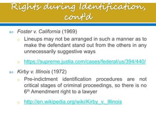  Foster v. California (1969)
o Lineups may not be arranged in such a manner as to
make the defendant stand out from the others in any
unnecessarily suggestive ways
o https://supreme.justia.com/cases/federal/us/394/440/
 Kirby v. Illinois (1972)
o Pre-indictment identification procedures are not
critical stages of criminal proceedings, so there is no
6th Amendment right to a lawyer
o http://en.wikipedia.org/wiki/Kirby_v._Illinois
 