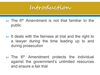  The 6th Amendment is not that familiar to the
public
 It deals with the fairness at trial and the right to
a lawyer during the time leading up to and
during prosecution
 The 6th Amendment protects the individual
against the government’s unlimited resources
and ensure a fair trial
 