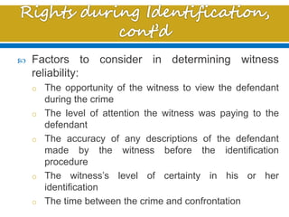  Factors to consider in determining witness
reliability:
o The opportunity of the witness to view the defendant
during the crime
o The level of attention the witness was paying to the
defendant
o The accuracy of any descriptions of the defendant
made by the witness before the identification
procedure
o The witness’s level of certainty in his or her
identification
o The time between the crime and confrontation
 