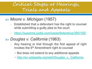  Moore v. Michigan (1957)
o Established that a defendant has the right to counsel
while submitting a guilty plea to the court
o https://supreme.justia.com/cases/federal/us/355/155/
 Douglas v. California (1963)
o Any hearing or trial through the first appeal of right
invokes the 6th Amendment right to counsel
• But does not extend to any additional appeals
• http://en.wikipedia.org/wiki/Douglas_v._California
 