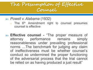  Powell v. Alabama (1932)
o The 6th Amendment right to counsel presumes
counsel is effective
 Effective counsel - “The proper measure of
attorney performance remains simply
reasonableness under prevailing professional
norms …The benchmark for judging any claim
of ineffectiveness must be whether counsel’s
conduct so undermined the proper functioning
of the adversarial process that the trial cannot
be relied on as having produced a just result”
 
