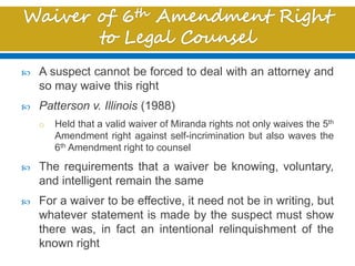  A suspect cannot be forced to deal with an attorney and
so may waive this right
 Patterson v. Illinois (1988)
o Held that a valid waiver of Miranda rights not only waives the 5th
Amendment right against self-incrimination but also waves the
6th Amendment right to counsel
 The requirements that a waiver be knowing, voluntary,
and intelligent remain the same
 For a waiver to be effective, it need not be in writing, but
whatever statement is made by the suspect must show
there was, in fact an intentional relinquishment of the
known right
 
