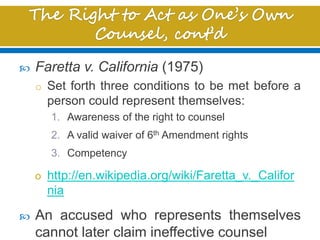  Faretta v. California (1975)
o Set forth three conditions to be met before a
person could represent themselves:
1. Awareness of the right to counsel
2. A valid waiver of 6th Amendment rights
3. Competency
o http://en.wikipedia.org/wiki/Faretta_v._Califor
nia
 An accused who represents themselves
cannot later claim ineffective counsel
 