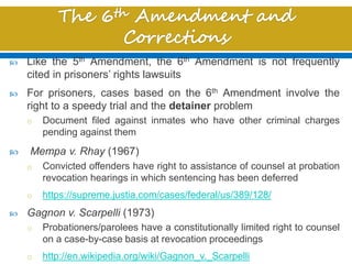  Like the 5th Amendment, the 6th Amendment is not frequently
cited in prisoners’ rights lawsuits
 For prisoners, cases based on the 6th Amendment involve the
right to a speedy trial and the detainer problem
o Document filed against inmates who have other criminal charges
pending against them
 Mempa v. Rhay (1967)
o Convicted offenders have right to assistance of counsel at probation
revocation hearings in which sentencing has been deferred
o https://supreme.justia.com/cases/federal/us/389/128/
 Gagnon v. Scarpelli (1973)
o Probationers/parolees have a constitutionally limited right to counsel
on a case-by-case basis at revocation proceedings
o http://en.wikipedia.org/wiki/Gagnon_v._Scarpelli
 