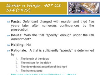  Facts: Defendant charged with murder and tried five
years later after numerous continuances by the
prosecution
 Issues: Was the trial “speedy” enough under the 6th
Amendment?
 Holding: No
 Rationale: A trial is sufficiently “speedy” is determined
by:
1. The length of the delay
2. The reason for the delay
3. The defendant’s assertion of this right
4. The harm caused
 