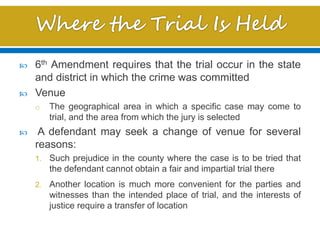  6th Amendment requires that the trial occur in the state
and district in which the crime was committed
 Venue
o The geographical area in which a specific case may come to
trial, and the area from which the jury is selected
 A defendant may seek a change of venue for several
reasons:
1. Such prejudice in the county where the case is to be tried that
the defendant cannot obtain a fair and impartial trial there
2. Another location is much more convenient for the parties and
witnesses than the intended place of trial, and the interests of
justice require a transfer of location
 