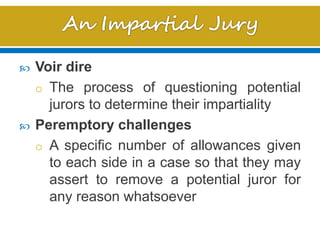  Voir dire
o The process of questioning potential
jurors to determine their impartiality
 Peremptory challenges
o A specific number of allowances given
to each side in a case so that they may
assert to remove a potential juror for
any reason whatsoever
 