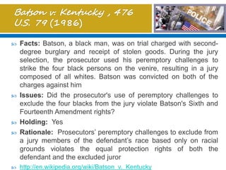  Facts: Batson, a black man, was on trial charged with second-
degree burglary and receipt of stolen goods. During the jury
selection, the prosecutor used his peremptory challenges to
strike the four black persons on the venire, resulting in a jury
composed of all whites. Batson was convicted on both of the
charges against him
 Issues: Did the prosecutor's use of peremptory challenges to
exclude the four blacks from the jury violate Batson's Sixth and
Fourteenth Amendment rights?
 Holding: Yes
 Rationale: Prosecutors’ peremptory challenges to exclude from
a jury members of the defendant’s race based only on racial
grounds violates the equal protection rights of both the
defendant and the excluded juror
 http://en.wikipedia.org/wiki/Batson_v._Kentucky
 