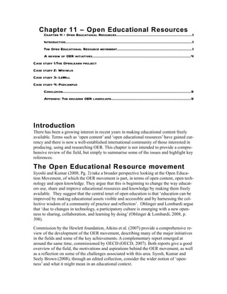 Chapter 11 – Open Educational Resources
     Chapter 11 – Open Educational Resources....................................................................1
     Introduction..................................................................................................................1
     The Open Educational Resource movement...................................................................1
     A review of OER initiatives........................................................................................4
Case study 1:The Openlearn project
Case study 2: Wikiwijs
Case study 3: LeMill
Case study 4: Podcampus
     Conclusion...................................................................................................................9
     Appendix: The broader OER landscape.......................................................................9




Introduction
There has been a growing interest in recent years in making educational content freely
available. Terms such as ‘open content’ and ‘open educational resources’ have gained cur-
rency and there is now a well-established international community of those interested in
producing, using and researching OER. This chapter is not intended to provide a compre-
hensive review of the field, but simply to summarise some of the issues and highlight key
references.

The Open Educational Resource movement
Iiyoshi and Kumar (2008; Pg. 2) take a broader perspective looking at the Open Educa-
tion Movement, of which the OER movement is part, in terms of open content, open tech-
nology and open knowledge. They argue that this is beginning to change the way educat-
ors use, share and improve educational resources and knowledge by making them freely
available. They suggest that the central tenet of open education is that ‘education can be
improved by making educational assets visible and accessible and by harnessing the col-
lective wisdom of a community of practice and reflection’. Oblinger and Lombardi argue
that ‘due to changes in technology, a participatory culture is emerging with a new open-
ness to sharing, collaboration, and learning by doing’ (Oblinger & Lombardi, 2008, p.
398).
Commission by the Hewlett foundation, Atkins et al. (2007) provide a comprehensive re-
view of the development of the OER movement, describing many of the major initiatives
in the fields and some of the key achievements. A complementary report emerged at
around the same time, commissioned by OECD (OECD, 2007). Both reports give a good
overview of the field, the motivations and aspirations behind the OER movement, as well
as a reflection on some of the challenges associated with this area. Iiyosh, Kumar and
Seely Brown (2008), through an edited collection, consider the wider notion of ‘open-
ness’ and what it might mean in an educational context.
 