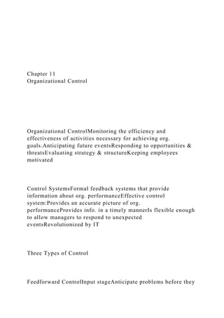 Chapter 11
Organizational Control
Organizational ControlMonitoring the efficiency and
effectiveness of activities necessary for achieving org.
goals.Anticipating future eventsResponding to opportunities &
threatsEvaluating strategy & structureKeeping employees
motivated
Control SystemsFormal feedback systems that provide
information about org. performanceEffective control
system:Provides an accurate picture of org.
performanceProvides info. in a timely mannerIs flexible enough
to allow managers to respond to unexpected
eventsRevolutionized by IT
Three Types of Control
Feedforward ControlInput stageAnticipate problems before they
 