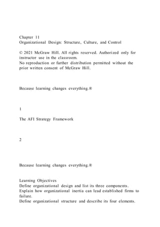 Chapter 11
Organizational Design: Structure, Culture, and Control
© 2021 McGraw Hill. All rights reserved. Authorized only for
instructor use in the classroom.
No reproduction or further distribution permitted without the
prior written consent of McGraw Hill.
Because learning changes everything.®
1
The AFI Strategy Framework
2
Because learning changes everything.®
Learning Objectives
Define organizational design and list its three components.
Explain how organizational inertia can lead established firms to
failure.
Define organizational structure and describe its four elements.
 
