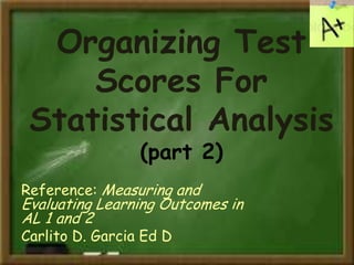 Organizing Test
Scores For
Statistical Analysis
(part 2)
Reference: Measuring and
Evaluating Learning Outcomes in
AL 1 and 2
Carlito D. Garcia Ed D
 