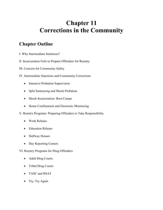 Chapter 11
                Corrections in the Community

Chapter Outline
I. Why Intermediate Sentences?

II. Incarceration Fails to Prepare Offenders for Reentry

III. Concern for Community Safety

IV. Intermediate Sanctions and Community Corrections

       Intensive Probation Supervision

       Split Sentencing and Shock Probation

       Shock Incarceration: Boot Camps

       Home Confinement and Electronic Monitoring

V. Reentry Programs: Preparing Offenders to Take Responsibility

       Work Release

       Education Release

       Halfway Houses

       Day Reporting Centers

VI. Reentry Programs for Drug Offenders

       Adult Drug Courts

       Tribal Drug Courts

       TASC and RSAT

       Try, Try Again
 