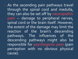 • As the ascending pain pathways travel
through the spinal cord and medulla,
they can also be set off by neuropathic
pain -- damage to peripheral nerves,
spinal cord or the brain itself. However,
the extent of the damage may limit the
reaction of the brain's descending
pathways. The influences of the
descending pathways might also be
responsible for psychogenic pain (pain
perception with no obvious physical
cause).
 
