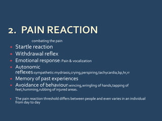 combating the pain
 Startle reaction
 Withdrawal reflex
 Emotional response: Pain & vocalization
 Autonomic
reflexes:sympathetic:mydriasis,crying,perspiring,tachycardia,bp,hr,rr
 Memory of past experiences
 Avoidance of behaviour:wincing,wringling of hands,tapping of
feet,humming,rubbing of injured areas.
 The pain reaction threshold differs between people and even varies in an individual
from day to day
 