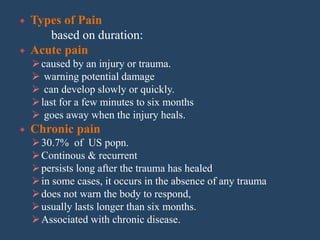  Types of Pain
based on duration:
 Acute pain
caused by an injury or trauma.
 warning potential damage
 can develop slowly or quickly.
last for a few minutes to six months
 goes away when the injury heals.
 Chronic pain
30.7% of US popn.
Continous & recurrent
persists long after the trauma has healed
in some cases, it occurs in the absence of any trauma
does not warn the body to respond,
usually lasts longer than six months.
Associated with chronic disease.
 