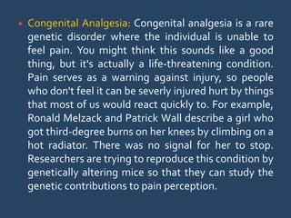  Congenital Analgesia: Congenital analgesia is a rare
genetic disorder where the individual is unable to
feel pain. You might think this sounds like a good
thing, but it's actually a life-threatening condition.
Pain serves as a warning against injury, so people
who don't feel it can be severly injured hurt by things
that most of us would react quickly to. For example,
Ronald Melzack and Patrick Wall describe a girl who
got third-degree burns on her knees by climbing on a
hot radiator. There was no signal for her to stop.
Researchers are trying to reproduce this condition by
genetically altering mice so that they can study the
genetic contributions to pain perception.
 