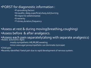 •PQRST for diagonostic information :
•P=provoking factors
•Q=quality :deep,superficial,sharp,dull,burning
•R=region & radiation(area)
•S=severity
•T=times,duration,frequency
•Assess at rest & during moving(breathing,coughing)
•Assess before & after analgesics.
•Assess each pain separately(along with separate analgesics)
•Assess autonomic signs:
mostly:sympathetic:HR,RR,BP,sweating
minor:vasovagal parasympathetic can dominate.(syncope)
•Child pain
•Recently identified: foetal pain due to rapid development of nervous system.
 