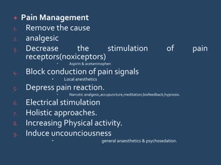  Pain Management
1. Remove the cause
2. analgesic
3. Decrease the stimulation of pain
receptors(noxiceptors)
 Aspirin & acetaminophen
4. Block conduction of pain signals
 Local anesthetics
5. Depress pain reaction.
 Narcotic analgesic,accupuncture,meditation,biofeedback,hypnosis.
6. Electrical stimulation
7. Holistic approaches.
8. Increasing Physical activity.
9. Induce uncounciousness
 general anaesthetics & psychosedation.
 