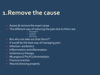  Assess & remove the exact cause.
 The different way of reducing the pain due to thorn are
 Oral analgesics
 Iv morphine
 Anesthesia
 Nitrous oxide
 But why not take out that thorn??
 It would be the best way of managing pain.
 Infection: antibiotics
 Inflammation:antinflammation
 Ischemia:o2 therapy
 MI,angina:GTN,PCI,thrombolytic
 Fracture:traction
 Wound:dressing properly
 