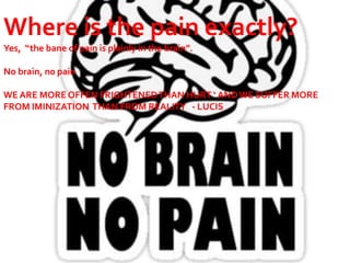 Where is the pain exactly?
Yes, “the bane of pain is plainly in the brain”.
No brain, n0 pain
WE ARE MORE OFFEN FRIGHTENEDTHAN HURT ‘ ANDWE SUFFER MORE
FROM IMINIZATION THAN FROM REALITY - LUCIS
 