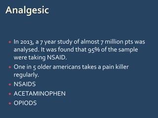  In 2013, a 7 year study of almost 7 million pts was
analysed. It was found that 95% of the sample
were taking NSAID.
 One in 5 older americans takes a pain killer
regularly.
 NSAIDS
 ACETAMINOPHEN
 OPIODS
 