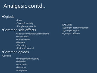 •Opiods
•Pain
•Stress & anxiety
•Cough supressants
•Common side effects
•Addiction/withdrawal syndrome
•Drowsiness
•Constipation
•Nausea
•Vomiting
•Risk with alcohol
•Common opiods
•Codeine
•hydrocodone(vicodin)
•Dilandid
•oxycontin
•Percocet
•morphine
EXEDRIN
250 mg of acetaminophen
250 mg of aspirin
65 mg of caffeine
Analgesic contd..
 