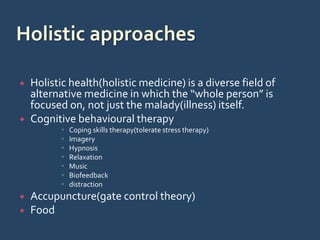 Holistic health(holistic medicine) is a diverse field of
alternative medicine in which the “whole person” is
focused on, not just the malady(illness) itself.
 Cognitive behavioural therapy
 Coping skills therapy(tolerate stress therapy)
 Imagery
 Hypnosis
 Relaxation
 Music
 Biofeedback
 distraction
 Accupuncture(gate control theory)
 Food
 