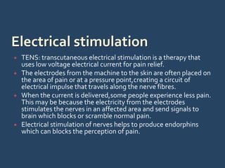  TENS: transcutaneous electrical stimulation is a therapy that
uses low voltage electrical current for pain relief.
 The electrodes from the machine to the skin are often placed on
the area of pain or at a pressure point,creating a circuit of
electrical impulse that travels along the nerve fibres.
 When the current is delivered,some people experience less pain.
This may be because the electricity from the electrodes
stimulates the nerves in an affected area and send signals to
brain which blocks or scramble normal pain.
 Electrical stimulation of nerves helps to produce endorphins
which can blocks the perception of pain.
 