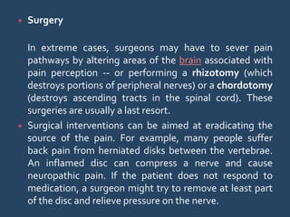  Surgery
In extreme cases, surgeons may have to sever pain
pathways by altering areas of the brain associated with
pain perception -- or performing a rhizotomy (which
destroys portions of peripheral nerves) or a chordotomy
(destroys ascending tracts in the spinal cord). These
surgeries are usually a last resort.
 Surgical interventions can be aimed at eradicating the
source of the pain. For example, many people suffer
back pain from herniated disks between the vertebrae.
An inflamed disc can compress a nerve and cause
neuropathic pain. If the patient does not respond to
medication, a surgeon might try to remove at least part
of the disc and relieve pressure on the nerve.
 