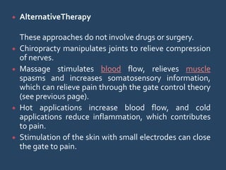  AlternativeTherapy
These approaches do not involve drugs or surgery.
 Chiropracty manipulates joints to relieve compression
of nerves.
 Massage stimulates blood flow, relieves muscle
spasms and increases somatosensory information,
which can relieve pain through the gate control theory
(see previous page).
 Hot applications increase blood flow, and cold
applications reduce inflammation, which contributes
to pain.
 Stimulation of the skin with small electrodes can close
the gate to pain.
 