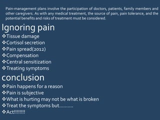 Pain-management plans involve the participation of doctors, patients, family members and
other caregivers. As with any medical treatment, the source of pain, pain tolerance, and the
potential benefits and risks of treatment must be considered.
Ignoring pain
Tissue damage
Cortisol secretion
Pain spread(2012)
Compensation
Central sensitization
Treating symptoms
conclusion
Pain happens for a reason
Pain is subjective
What is hurting may not be what is broken
Treat the symptoms but……….
Act!!!!!!!!
 