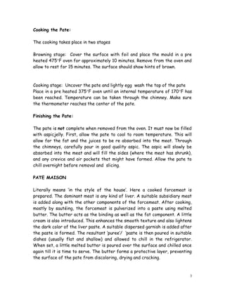 Cooking the Pate:
The cooking takes place in two stages
Browning stage: Cover the surface with foil and place the mould in a pre
heated 475°F oven for approximately 10 minutes. Remove from the oven and
allow to rest for 15 minutes. The surface should show hints of brown.
Cooking stage: Uncover the pate and lightly egg wash the top of the pate
Place in a pre heated 375°F oven until an internal temperature of 170°F has
been reached. Temperature can be taken through the chimney. Make sure
the thermometer reaches the center of the pate.
Finishing the Pate:
The pate is not complete when removed from the oven. It must now be filled
with aspicjelly. First, allow the pate to cool to room temperature. This will
allow for the fat and the juices to be re absorbed into the meat. Through
the chimneys, carefully pour in good quality aspic. The aspic will slowly be
absorbed into the meat and will fill the sides (where the meat has shrunk),
and any crevice and air pockets that might have formed. Allow the pate to
chill overnight before removal and slicing.
PATE MAISON
Literally means ‘in the style of the house’. Here a cooked forcemeat is
prepared. The dominant meat is any kind of liver. A suitable subsidiary meat
is added along with the other components of the forcemeat. After cooking,
mostly by sautéing, the forcemeat is pulverized into a paste using melted
butter. The butter acts as the binding as well as the fat component. A little
cream is also introduced. This enhances the smooth texture and also lightens
the dark color of the liver paste. A suitable dispersed garnish is added after
the paste is formed. The resultant ‘puree’/ ‘paste is then poured in suitable
dishes (usually flat and shallow) and allowed to chill in the refrigerator.
When set, a little melted butter is poured over the surface and chilled once
again till it is time to serve. The butter forms a protective layer, preventing
the surface of the pate from discoloring, drying and cracking.
3
 