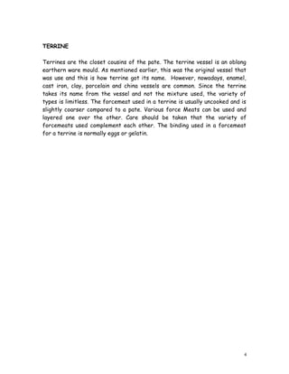 TERRINE
Terrines are the closet cousins of the pate. The terrine vessel is an oblong
earthern ware mould. As mentioned earlier, this was the original vessel that
was use and this is how terrine got its name. However, nowadays, enamel,
cast iron, clay, porcelain and china vessels are common. Since the terrine
takes its name from the vessel and not the mixture used, the variety of
types is limitless. The forcemeat used in a terrine is usually uncooked and is
slightly coarser compared to a pate. Various force Meats can be used and
layered one over the other. Care should be taken that the variety of
forcemeats used complement each other. The binding used in a forcemeat
for a terrine is normally eggs or gelatin.
4
 