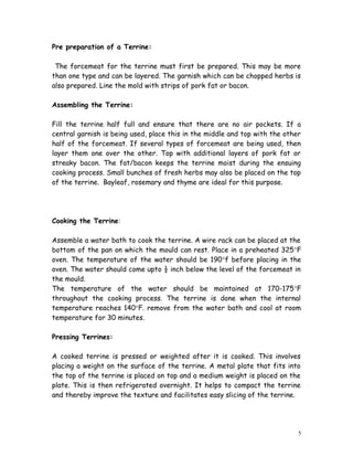 Pre preparation of a Terrine:
The forcemeat for the terrine must first be prepared. This may be more
than one type and can be layered. The garnish which can be chopped herbs is
also prepared. Line the mold with strips of pork fat or bacon.
Assembling the Terrine:
Fill the terrine half full and ensure that there are no air pockets. If a
central garnish is being used, place this in the middle and top with the other
half of the forcemeat. If several types of forcemeat are being used, then
layer them one over the other. Top with additional layers of pork fat or
streaky bacon. The fat/bacon keeps the terrine moist during the ensuing
cooking process. Small bunches of fresh herbs may also be placed on the top
of the terrine. Bayleaf, rosemary and thyme are ideal for this purpose.
Cooking the Terrine:
Assemble a water bath to cook the terrine. A wire rack can be placed at the
bottom of the pan on which the mould can rest. Place in a preheated 325°F
oven. The temperature of the water should be 190°f before placing in the
oven. The water should come upto ½ inch below the level of the forcemeat in
the mould.
The temperature of the water should be maintained at 170-175°F
throughout the cooking process. The terrine is done when the internal
temperature reaches 140°F. remove from the water bath and cool at room
temperature for 30 minutes.
Pressing Terrines:
A cooked terrine is pressed or weighted after it is cooked. This involves
placing a weight on the surface of the terrine. A metal plate that fits into
the top of the terrine is placed on top and a medium weight is placed on the
plate. This is then refrigerated overnight. It helps to compact the terrine
and thereby improve the texture and facilitates easy slicing of the terrine.
5
 