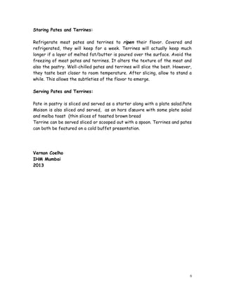 Storing Pates and Terrines:
Refrigerate meat pates and terrines to ripen their flavor. Covered and
refrigerated, they will keep for a week. Terrines will actually keep much
longer if a layer of melted fat/butter is poured over the surface. Avoid the
freezing of meat pates and terrines. It alters the texture of the meat and
also the pastry. Well-chilled pates and terrines will slice the best. However,
they taste best closer to room temperature. After slicing, allow to stand a
while. This allows the subtleties of the flavor to emerge.
Serving Pates and Terrines:
Pate in pastry is sliced and served as a starter along with a plate salad.Pate
Maison is also sliced and served, as an hors d’œuvre with some plate salad
and melba toast (thin slices of toasted brown bread
Terrine can be served sliced or scooped out with a spoon. Terrines and pates
can both be featured on a cold buffet presentation.
Vernon Coelho
IHM Mumbai
2013
6
 