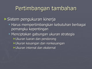Pertimbangan tambahan Sistem pengukuran kinerja Harus mempertimbangkan kebutuhan berbagai pemangku kepentingan Menciptakan gabungan ukuran strategis Ukuran luaran dan pendorong Ukuran keuangan dan nonkeuangan Ukuran internal dan eksternal 