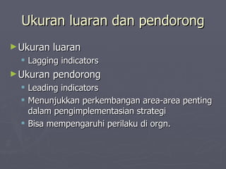 Ukuran luaran dan pendorong Ukuran luaran Lagging indicators Ukuran pendorong Leading indicators Menunjukkan perkembangan area-area penting dalam pengimplementasian strategi Bisa mempengaruhi perilaku di orgn. 